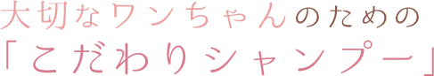 大切なワンちゃんのための「こだわりシャンプー」